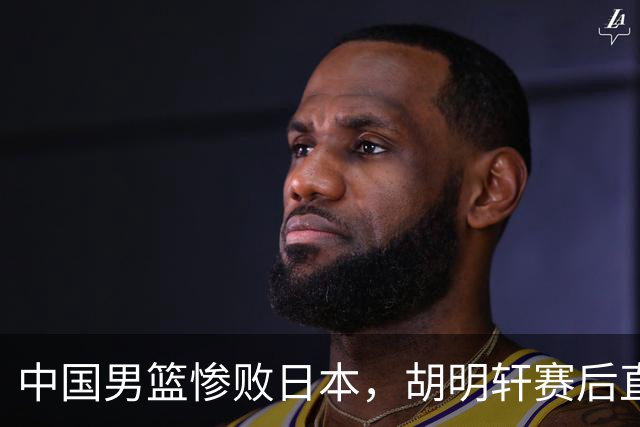 中国男篮惨败日本，胡明轩赛后直言“准备不足”成常客！